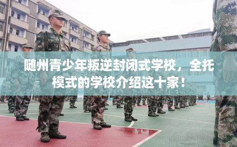 随州青少年叛逆封闭式学校，全托模式的学校介绍这十家！