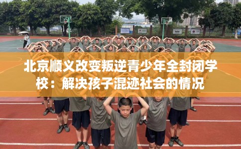 北京顺义改变叛逆青少年全封闭学校：解决孩子混迹社会的情况