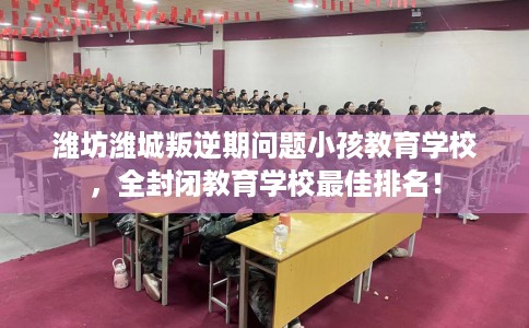 潍坊潍城叛逆期问题小孩教育学校，全封闭教育学校最佳排名！