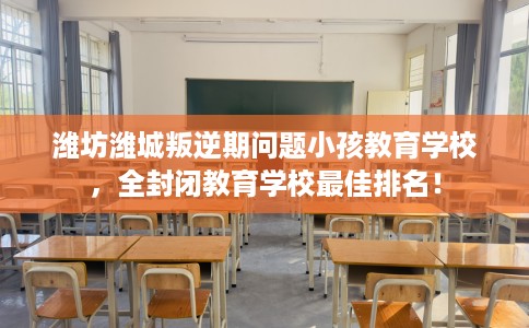 潍坊潍城叛逆期问题小孩教育学校，全封闭教育学校最佳排名！