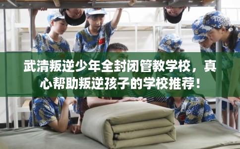 武清叛逆少年全封闭管教学校，真心帮助叛逆孩子的学校推荐！
