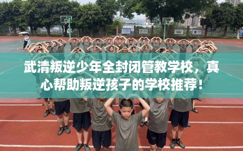 武清叛逆少年全封闭管教学校，真心帮助叛逆孩子的学校推荐！
