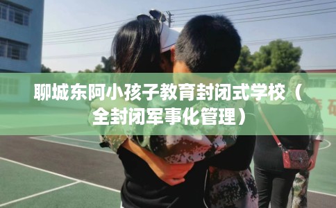 聊城东阿小孩子教育封闭式学校（全封闭军事化管理）