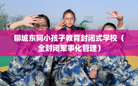 聊城东阿小孩子教育封闭式学校（全封闭军事化管理）
