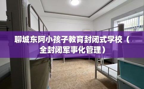 聊城东阿小孩子教育封闭式学校（全封闭军事化管理）