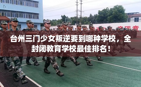 台州三门少女叛逆要到哪种学校，全封闭教育学校最佳排名！