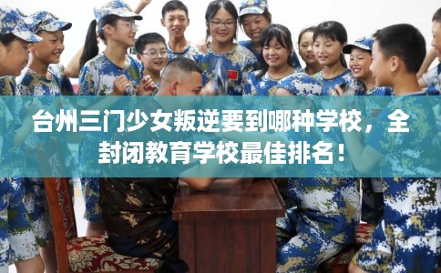 台州三门少女叛逆要到哪种学校，全封闭教育学校最佳排名！