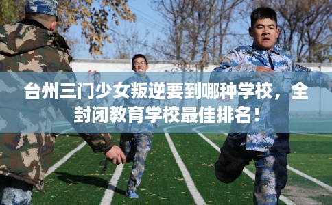 台州三门少女叛逆要到哪种学校，全封闭教育学校最佳排名！