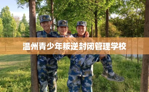 温州青少年叛逆封闭管理学校