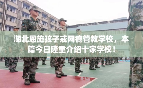 湖北恩施孩子戒网瘾管教学校，本篇今日隆重介绍十家学校！