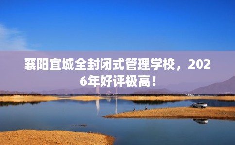 襄阳宜城全封闭式管理学校，2026年好评极高！