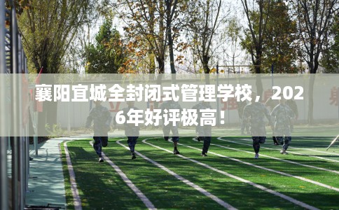 襄阳宜城全封闭式管理学校，2026年好评极高！