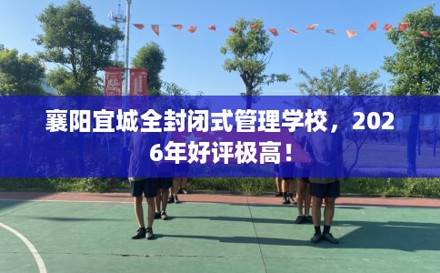 襄阳宜城全封闭式管理学校，2026年好评极高！