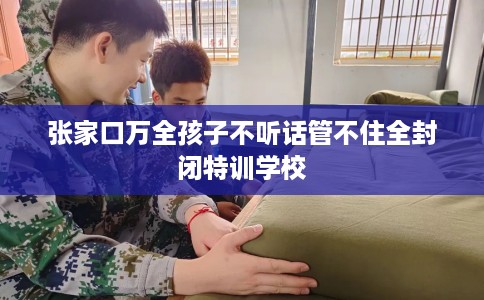 张家口万全孩子不听话管不住全封闭特训学校