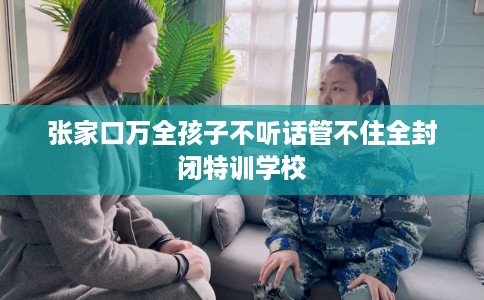 张家口万全孩子不听话管不住全封闭特训学校