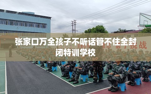 张家口万全孩子不听话管不住全封闭特训学校