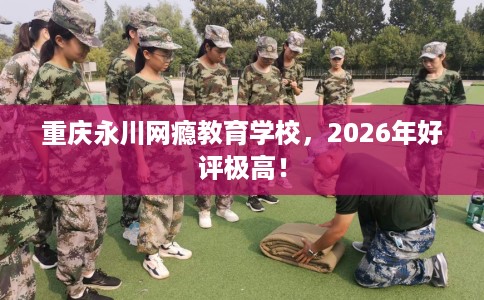重庆永川网瘾教育学校，2026年好评极高！