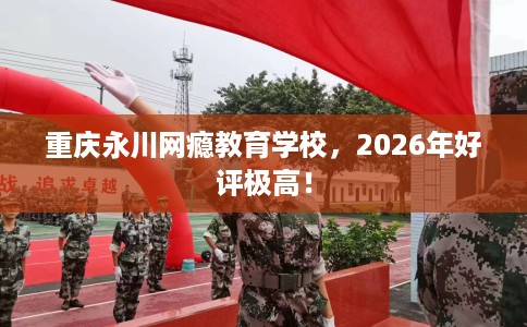 重庆永川网瘾教育学校，2026年好评极高！