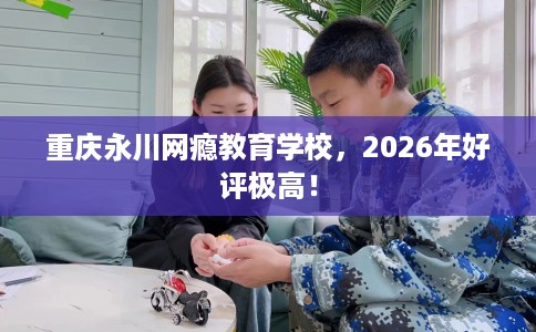 重庆永川网瘾教育学校，2026年好评极高！