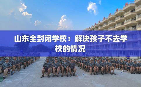 山东全封闭学校：解决孩子不去学校的情况