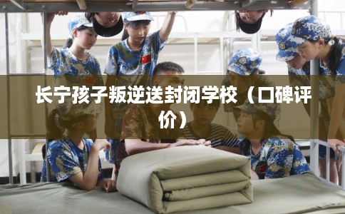 长宁孩子叛逆送封闭学校（口碑评价）