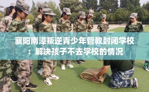 襄阳南漳叛逆青少年管教封闭学校：解决孩子不去学校的情况