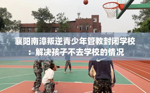 襄阳南漳叛逆青少年管教封闭学校：解决孩子不去学校的情况