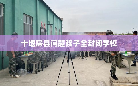 十堰房县问题孩子全封闭学校