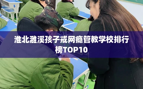 淮北濉溪孩子戒网瘾管教学校排行榜TOP10