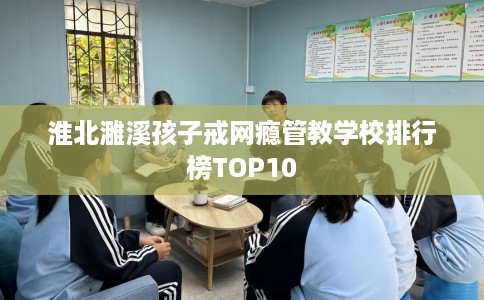 淮北濉溪孩子戒网瘾管教学校排行榜TOP10