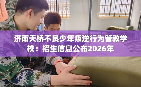 济南天桥不良少年叛逆行为管教学校：招生信息公布2026年
