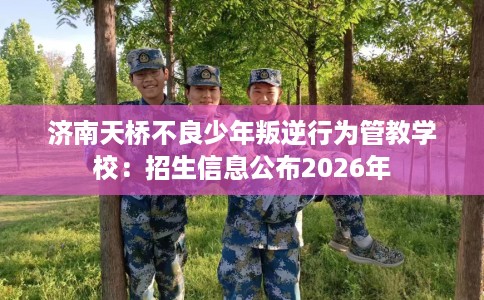 济南天桥不良少年叛逆行为管教学校：招生信息公布2026年