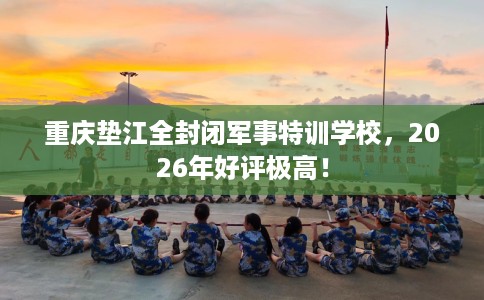 重庆垫江全封闭军事特训学校，2026年好评极高！