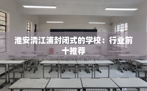 淮安清江浦封闭式的学校：行业前十推荐