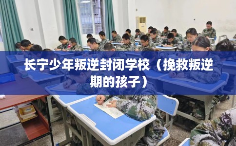 长宁少年叛逆封闭学校（挽救叛逆期的孩子）