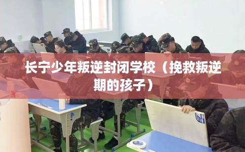 长宁少年叛逆封闭学校（挽救叛逆期的孩子）