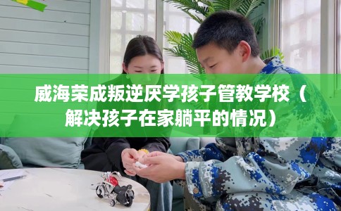 威海荣成叛逆厌学孩子管教学校（解决孩子在家躺平的情况）