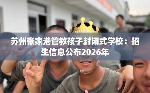 苏州张家港管教孩子封闭式学校：招生信息公布2026年