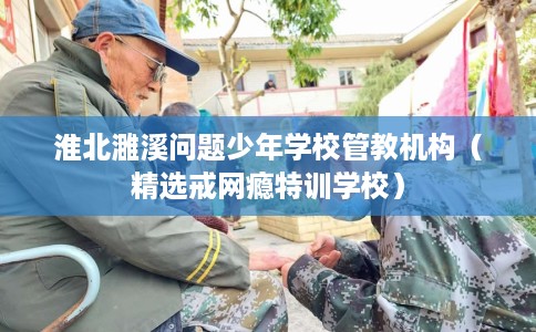 淮北濉溪问题少年学校管教机构（精选戒网瘾特训学校）