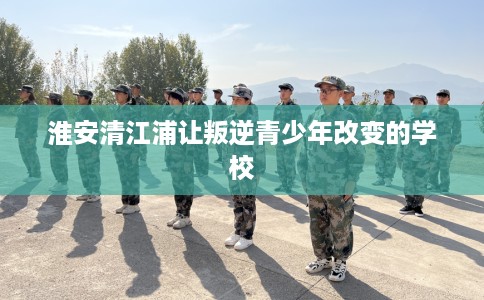 淮安清江浦让叛逆青少年改变的学校