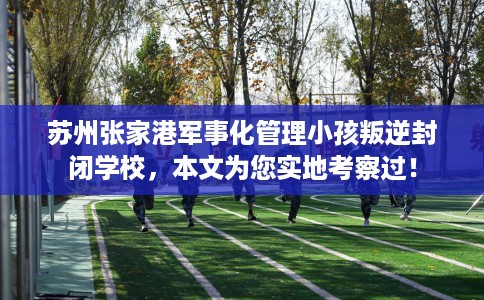 苏州张家港军事化管理小孩叛逆封闭学校，本文为您实地考察过！