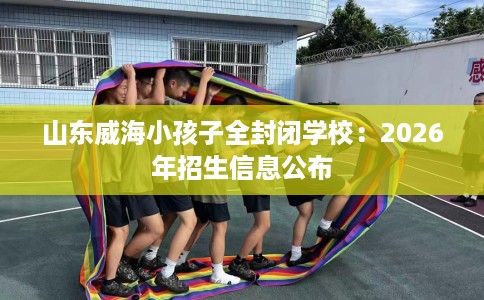 山东威海小孩子全封闭学校：2026年招生信息公布