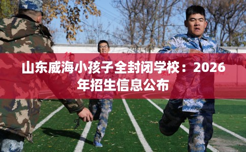 山东威海小孩子全封闭学校：2026年招生信息公布
