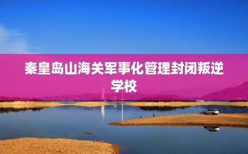 秦皇岛山海关军事化管理封闭叛逆学校
