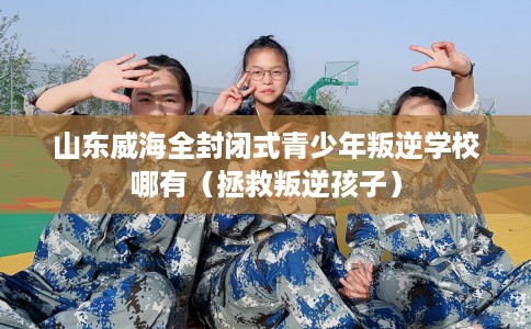 山东威海全封闭式青少年叛逆学校哪有（拯救叛逆孩子）