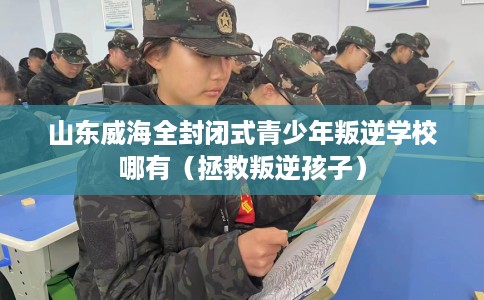 山东威海全封闭式青少年叛逆学校哪有（拯救叛逆孩子）