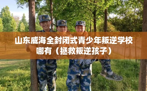 山东威海全封闭式青少年叛逆学校哪有（拯救叛逆孩子）
