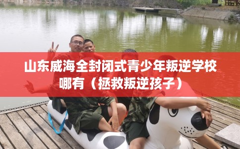 山东威海全封闭式青少年叛逆学校哪有（拯救叛逆孩子）