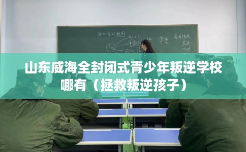 山东威海全封闭式青少年叛逆学校哪有（拯救叛逆孩子）