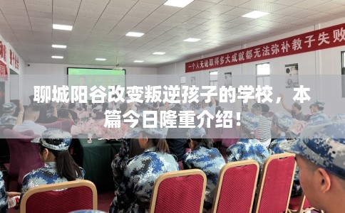 聊城阳谷改变叛逆孩子的学校，本篇今日隆重介绍！